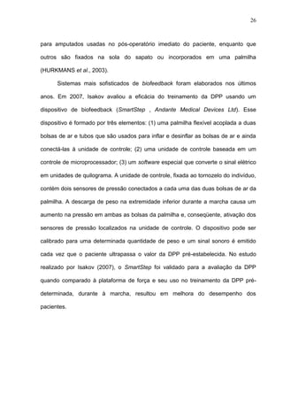 26
para amputados usadas no pós-operatório imediato do paciente, enquanto que
outros são fixados na sola do sapato ou incorporados em uma palmilha
(HURKMANS et al., 2003).
Sistemas mais sofisticados de biofeedback foram elaborados nos últimos
anos. Em 2007, Isakov avaliou a eficácia do treinamento da DPP usando um
dispositivo de biofeedback (SmartStep , Andante Medical Devices Ltd). Esse
dispositivo é formado por três elementos: (1) uma palmilha flexível acoplada a duas
bolsas de ar e tubos que são usados para inflar e desinflar as bolsas de ar e ainda
conectá-las à unidade de controle; (2) uma unidade de controle baseada em um
controle de microprocessador; (3) um software especial que converte o sinal elétrico
em unidades de quilograma. A unidade de controle, fixada ao tornozelo do indivíduo,
contém dois sensores de pressão conectados a cada uma das duas bolsas de ar da
palmilha. A descarga de peso na extremidade inferior durante a marcha causa um
aumento na pressão em ambas as bolsas da palmilha e, conseqüente, ativação dos
sensores de pressão localizados na unidade de controle. O dispositivo pode ser
calibrado para uma determinada quantidade de peso e um sinal sonoro é emitido
cada vez que o paciente ultrapassa o valor da DPP pré-estabelecida. No estudo
realizado por Isakov (2007), o SmartStep foi validado para a avaliação da DPP
quando comparado à plataforma de força e seu uso no treinamento da DPP pré-
determinada, durante à marcha, resultou em melhora do desempenho dos
pacientes.
 