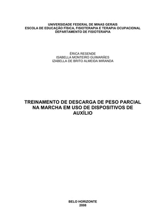 UNIVERSIDADE FEDERAL DE MINAS GERAIS
ESCOLA DE EDUCAÇÃO FÍSICA, FISIOTERAPIA E TERAPIA OCUPACIONAL
DEPARTAMENTO DE FISIOTERAPIA
ÉRICA RESENDE
ISABELLA MONTEIRO GUIMARÃES
IZABELLA DE BRITO ALMEIDA MIRANDA
TREINAMENTO DE DESCARGA DE PESO PARCIAL
NA MARCHA EM USO DE DISPOSITIVOS DE
AUXÍLIO
BELO HORIZONTE
2008
 