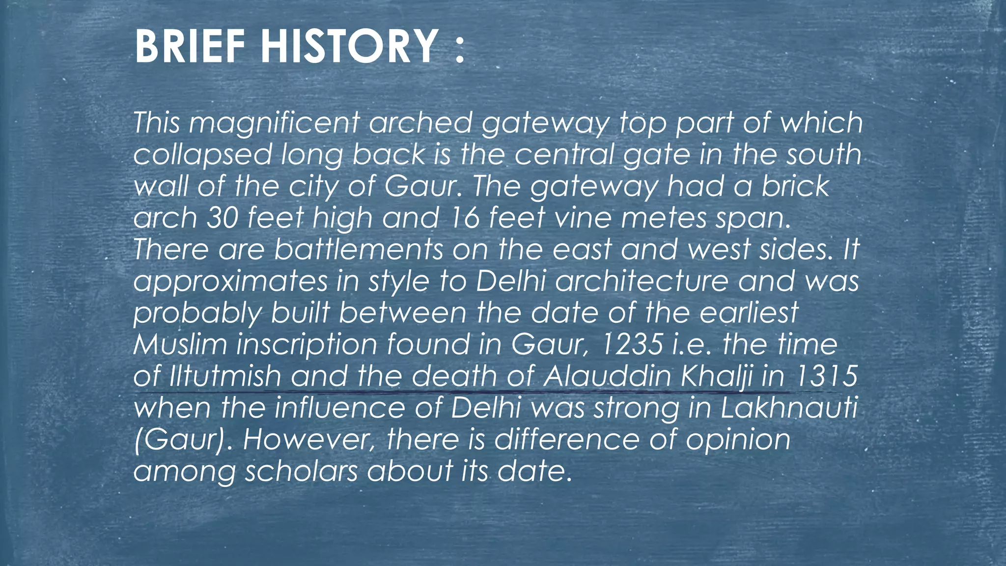 BRIEF HISTORY :
This magnificent arched gateway top part of which
collapsed long back is the central gate in the south
wall of the city of Gaur. The gateway had a brick
arch 30 feet high and 16 feet vine metes span.
There are battlements on the east and west sides. It
approximates in style to Delhi architecture and was
probably built between the date of the earliest
Muslim inscription found in Gaur, 1235 i.e. the time
of Iltutmish and the death of Alauddin Khalji in 1315
when the influence of Delhi was strong in Lakhnauti
(Gaur). However, there is difference of opinion
among scholars about its date.
 