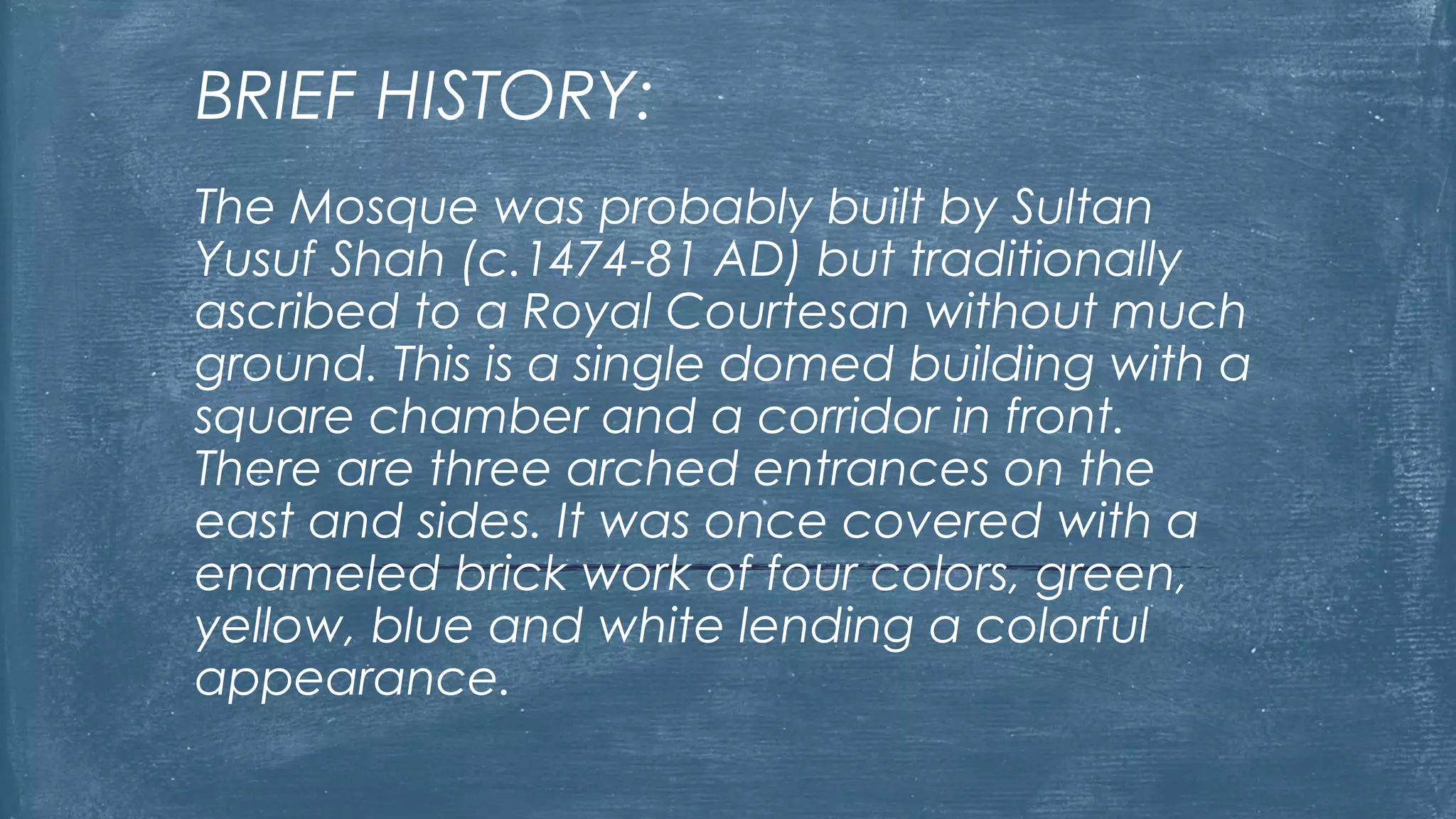 BRIEF HISTORY:
The Mosque was probably built by Sultan
Yusuf Shah (c.1474-81 AD) but traditionally
ascribed to a Royal Courtesan without much
ground. This is a single domed building with a
square chamber and a corridor in front.
There are three arched entrances on the
east and sides. It was once covered with a
enameled brick work of four colors, green,
yellow, blue and white lending a colorful
appearance.
 