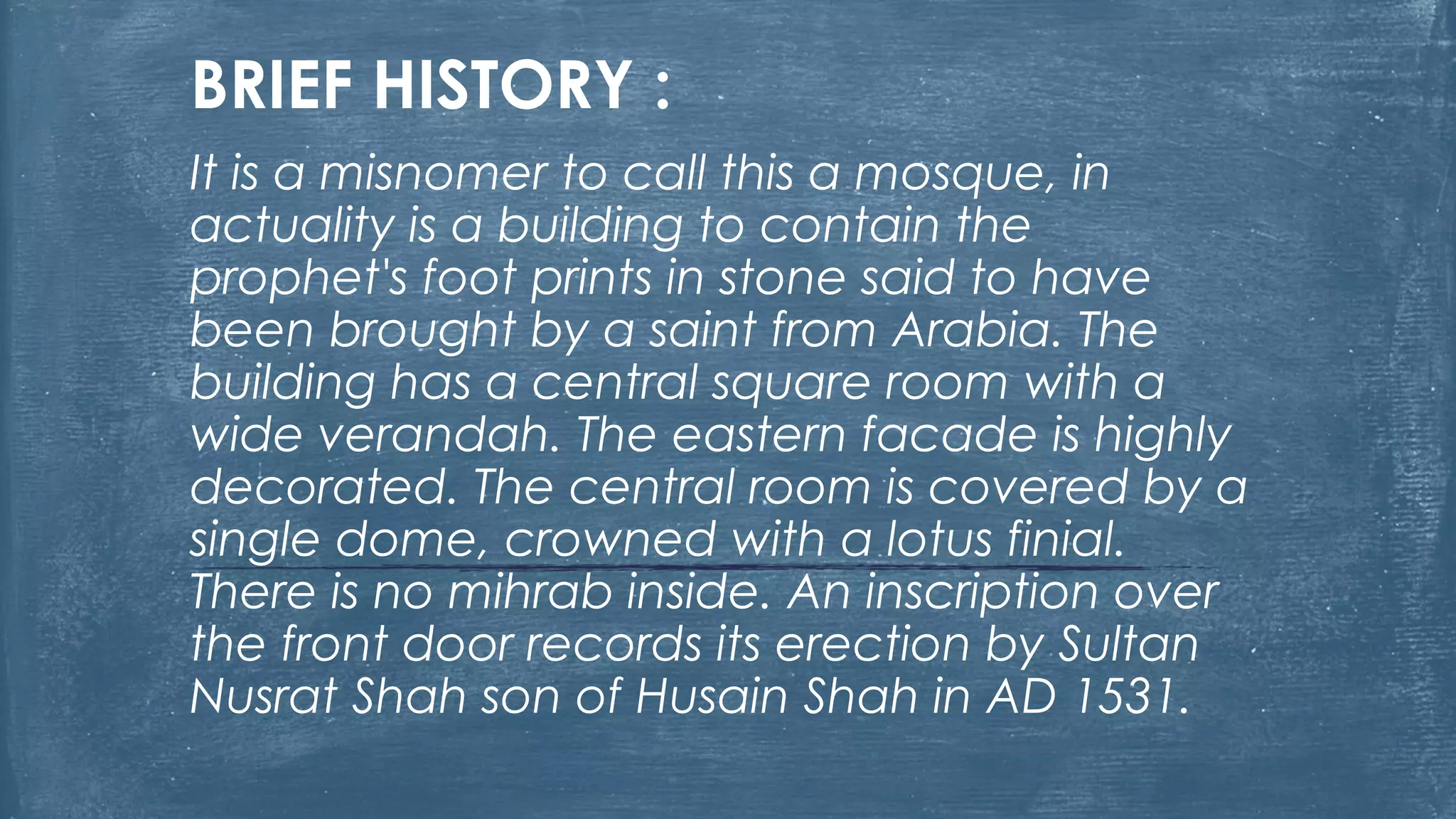 BRIEF HISTORY :
It is a misnomer to call this a mosque, in
actuality is a building to contain the
prophet's foot prints in stone said to have
been brought by a saint from Arabia. The
building has a central square room with a
wide verandah. The eastern facade is highly
decorated. The central room is covered by a
single dome, crowned with a lotus finial.
There is no mihrab inside. An inscription over
the front door records its erection by Sultan
Nusrat Shah son of Husain Shah in AD 1531.
 