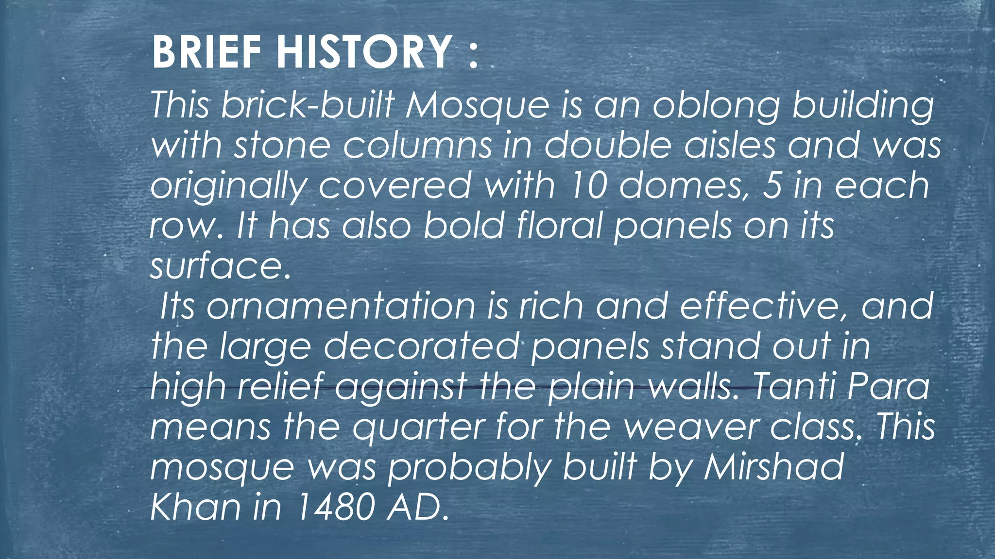 BRIEF HISTORY :
This brick-built Mosque is an oblong building
with stone columns in double aisles and was
originally covered with 10 domes, 5 in each
row. It has also bold floral panels on its
surface.
Its ornamentation is rich and effective, and
the large decorated panels stand out in
high relief against the plain walls. Tanti Para
means the quarter for the weaver class. This
mosque was probably built by Mirshad
Khan in 1480 AD.
 