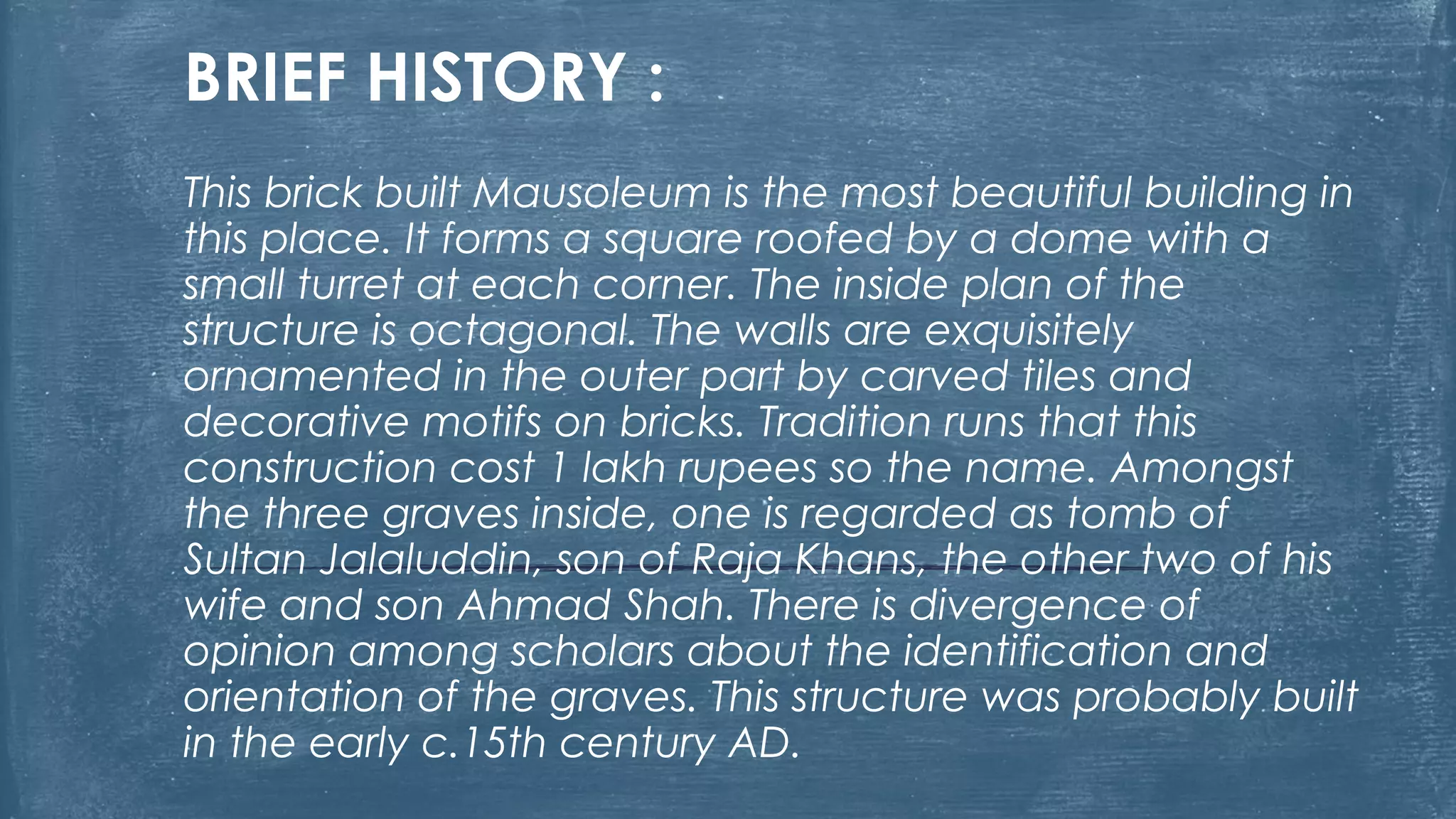 BRIEF HISTORY :
This brick built Mausoleum is the most beautiful building in
this place. It forms a square roofed by a dome with a
small turret at each corner. The inside plan of the
structure is octagonal. The walls are exquisitely
ornamented in the outer part by carved tiles and
decorative motifs on bricks. Tradition runs that this
construction cost 1 lakh rupees so the name. Amongst
the three graves inside, one is regarded as tomb of
Sultan Jalaluddin, son of Raja Khans, the other two of his
wife and son Ahmad Shah. There is divergence of
opinion among scholars about the identification and
orientation of the graves. This structure was probably built
in the early c.15th century AD.
 