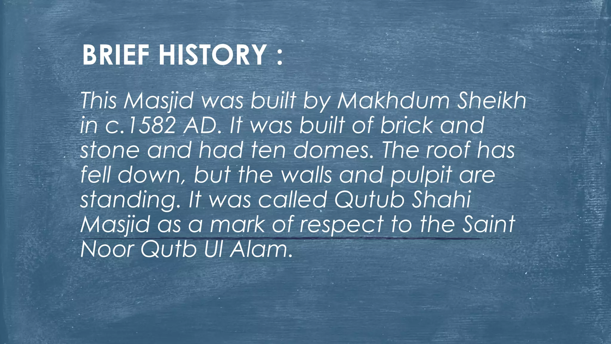 BRIEF HISTORY :
This Masjid was built by Makhdum Sheikh
in c.1582 AD. It was built of brick and
stone and had ten domes. The roof has
fell down, but the walls and pulpit are
standing. It was called Qutub Shahi
Masjid as a mark of respect to the Saint
Noor Qutb Ul Alam.
 