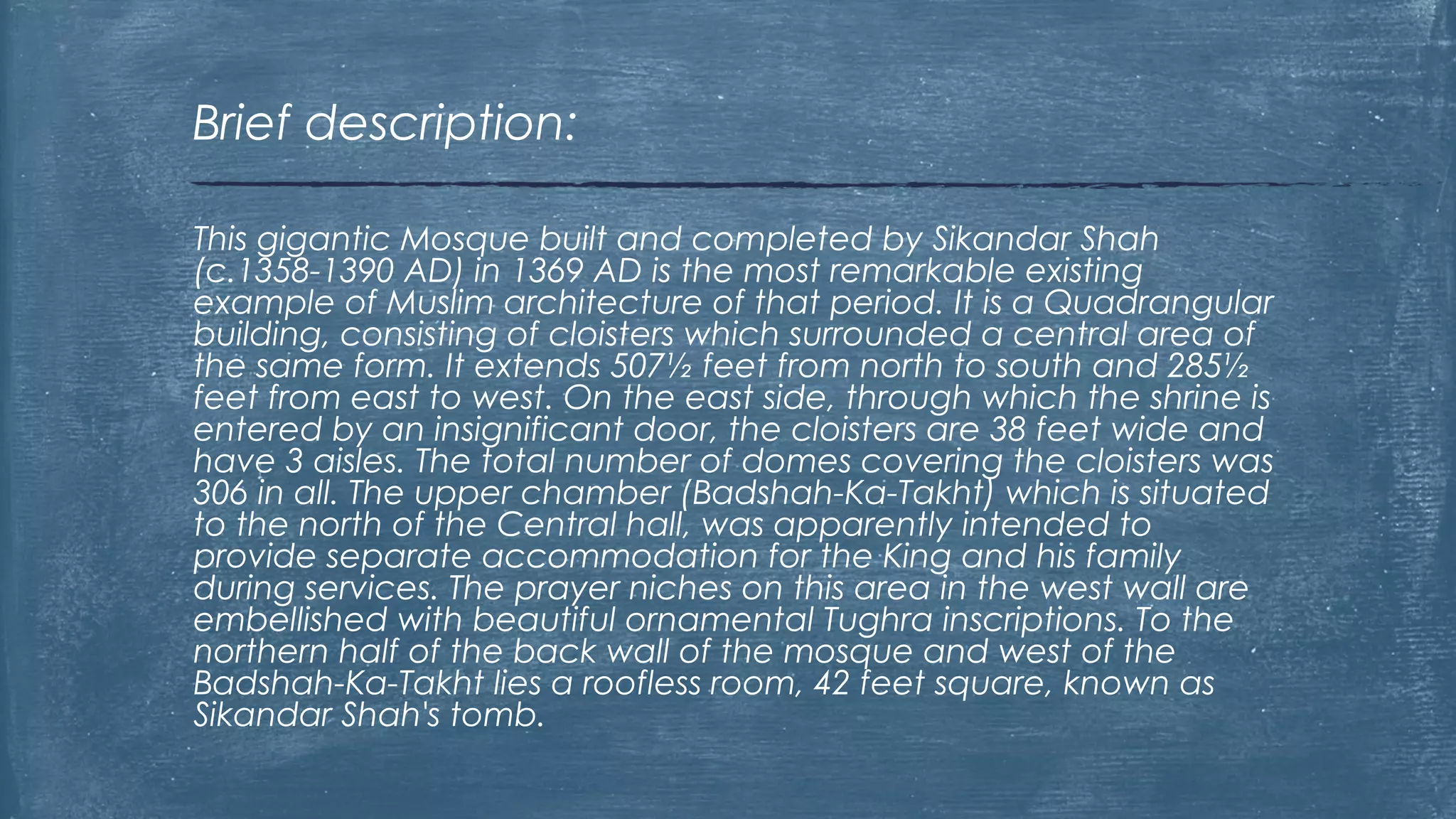 This gigantic Mosque built and completed by Sikandar Shah
(c.1358-1390 AD) in 1369 AD is the most remarkable existing
example of Muslim architecture of that period. It is a Quadrangular
building, consisting of cloisters which surrounded a central area of
the same form. It extends 507½ feet from north to south and 285½
feet from east to west. On the east side, through which the shrine is
entered by an insignificant door, the cloisters are 38 feet wide and
have 3 aisles. The total number of domes covering the cloisters was
306 in all. The upper chamber (Badshah-Ka-Takht) which is situated
to the north of the Central hall, was apparently intended to
provide separate accommodation for the King and his family
during services. The prayer niches on this area in the west wall are
embellished with beautiful ornamental Tughra inscriptions. To the
northern half of the back wall of the mosque and west of the
Badshah-Ka-Takht lies a roofless room, 42 feet square, known as
Sikandar Shah's tomb.
Brief description:
 