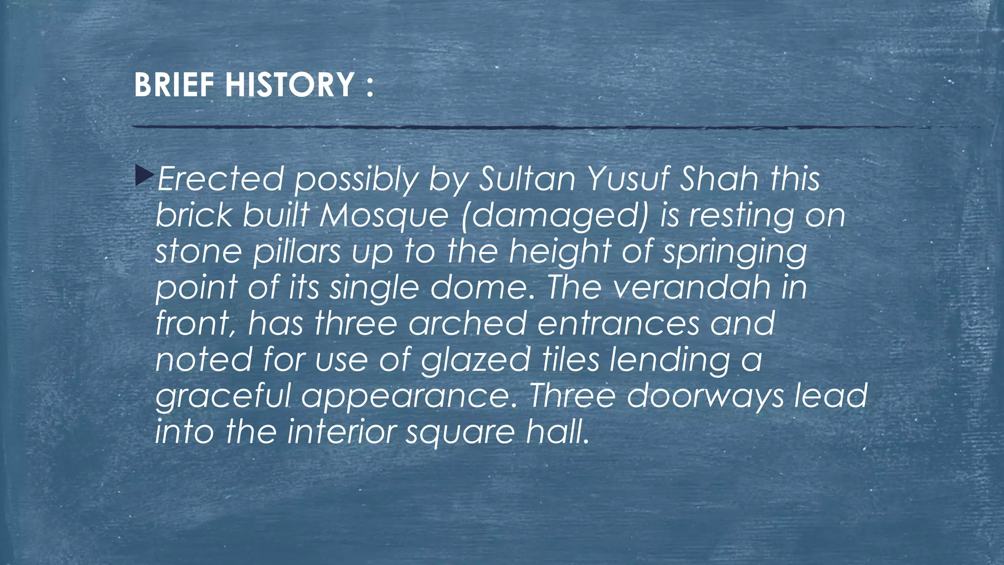 BRIEF HISTORY :
Erected possibly by Sultan Yusuf Shah this
brick built Mosque (damaged) is resting on
stone pillars up to the height of springing
point of its single dome. The verandah in
front, has three arched entrances and
noted for use of glazed tiles lending a
graceful appearance. Three doorways lead
into the interior square hall.
 