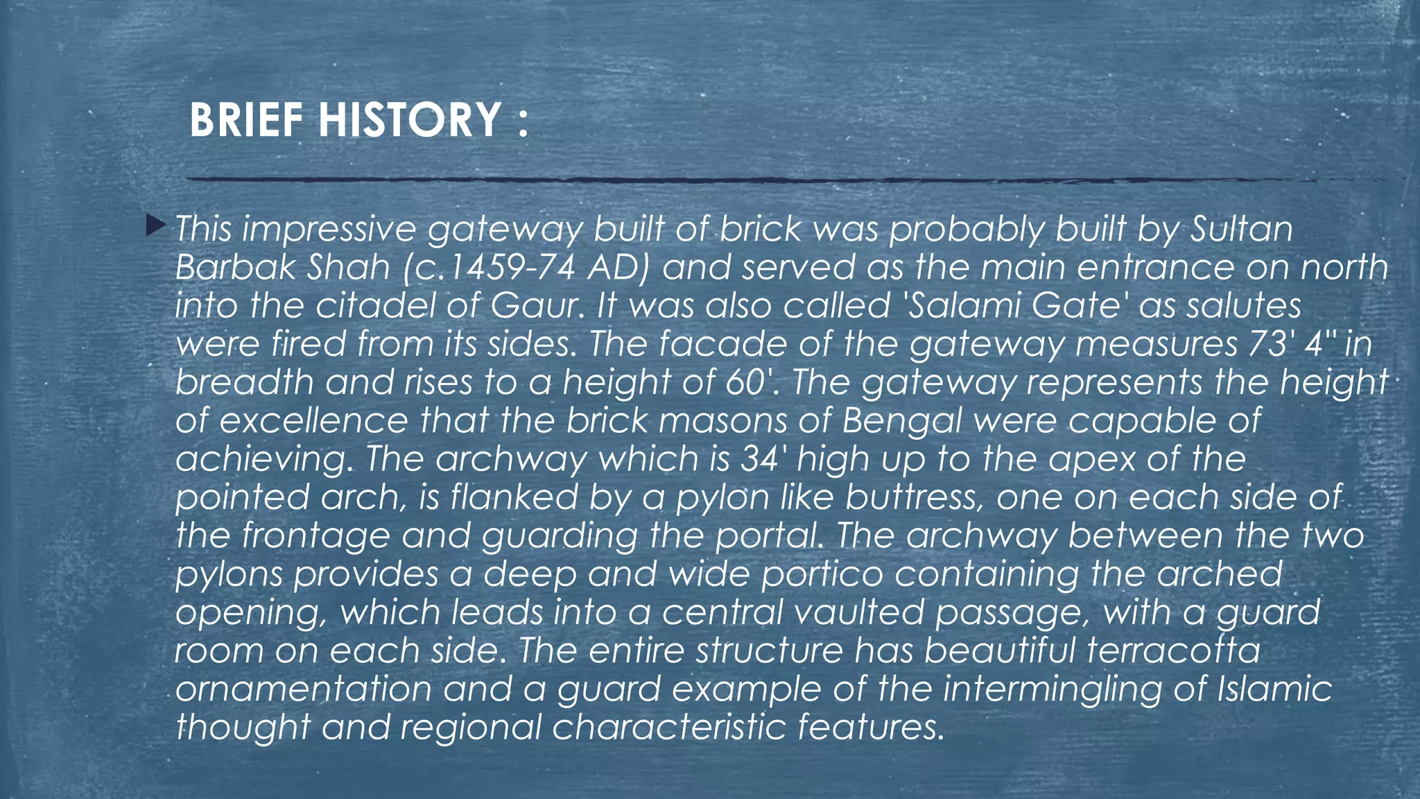 BRIEF HISTORY :
 This impressive gateway built of brick was probably built by Sultan
Barbak Shah (c.1459-74 AD) and served as the main entrance on north
into the citadel of Gaur. It was also called 'Salami Gate' as salutes
were fired from its sides. The facade of the gateway measures 73' 4" in
breadth and rises to a height of 60'. The gateway represents the height
of excellence that the brick masons of Bengal were capable of
achieving. The archway which is 34' high up to the apex of the
pointed arch, is flanked by a pylon like buttress, one on each side of
the frontage and guarding the portal. The archway between the two
pylons provides a deep and wide portico containing the arched
opening, which leads into a central vaulted passage, with a guard
room on each side. The entire structure has beautiful terracotta
ornamentation and a guard example of the intermingling of Islamic
thought and regional characteristic features.
 