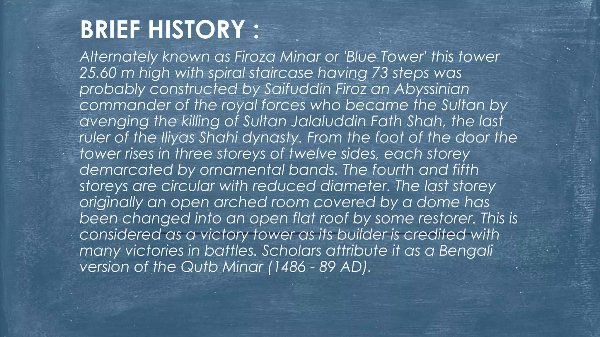 BRIEF HISTORY :
Alternately known as Firoza Minar or 'Blue Tower' this tower
25.60 m high with spiral staircase having 73 steps was
probably constructed by Saifuddin Firoz an Abyssinian
commander of the royal forces who became the Sultan by
avenging the killing of Sultan Jalaluddin Fath Shah, the last
ruler of the Iliyas Shahi dynasty. From the foot of the door the
tower rises in three storeys of twelve sides, each storey
demarcated by ornamental bands. The fourth and fifth
storeys are circular with reduced diameter. The last storey
originally an open arched room covered by a dome has
been changed into an open flat roof by some restorer. This is
considered as a victory tower as its builder is credited with
many victories in battles. Scholars attribute it as a Bengali
version of the Qutb Minar (1486 - 89 AD).
 