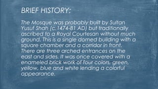BRIEF HISTORY:
The Mosque was probably built by Sultan
Yusuf Shah (c.1474-81 AD) but traditionally
ascribed to a Royal Courtesan without much
ground. This is a single domed building with a
square chamber and a corridor in front.
There are three arched entrances on the
east and sides. It was once covered with a
enameled brick work of four colors, green,
yellow, blue and white lending a colorful
appearance.
 