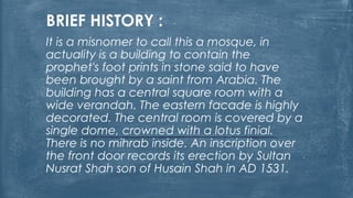 BRIEF HISTORY :
It is a misnomer to call this a mosque, in
actuality is a building to contain the
prophet's foot prints in stone said to have
been brought by a saint from Arabia. The
building has a central square room with a
wide verandah. The eastern facade is highly
decorated. The central room is covered by a
single dome, crowned with a lotus finial.
There is no mihrab inside. An inscription over
the front door records its erection by Sultan
Nusrat Shah son of Husain Shah in AD 1531.
 