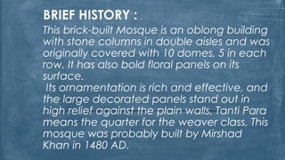 BRIEF HISTORY :
This brick-built Mosque is an oblong building
with stone columns in double aisles and was
originally covered with 10 domes, 5 in each
row. It has also bold floral panels on its
surface.
Its ornamentation is rich and effective, and
the large decorated panels stand out in
high relief against the plain walls. Tanti Para
means the quarter for the weaver class. This
mosque was probably built by Mirshad
Khan in 1480 AD.
 