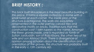 BRIEF HISTORY :
This brick built Mausoleum is the most beautiful building in
this place. It forms a square roofed by a dome with a
small turret at each corner. The inside plan of the
structure is octagonal. The walls are exquisitely
ornamented in the outer part by carved tiles and
decorative motifs on bricks. Tradition runs that this
construction cost 1 lakh rupees so the name. Amongst
the three graves inside, one is regarded as tomb of
Sultan Jalaluddin, son of Raja Khans, the other two of his
wife and son Ahmad Shah. There is divergence of
opinion among scholars about the identification and
orientation of the graves. This structure was probably built
in the early c.15th century AD.
 