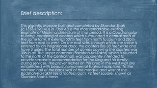 This gigantic Mosque built and completed by Sikandar Shah
(c.1358-1390 AD) in 1369 AD is the most remarkable existing
example of Muslim architecture of that period. It is a Quadrangular
building, consisting of cloisters which surrounded a central area of
the same form. It extends 507½ feet from north to south and 285½
feet from east to west. On the east side, through which the shrine is
entered by an insignificant door, the cloisters are 38 feet wide and
have 3 aisles. The total number of domes covering the cloisters was
306 in all. The upper chamber (Badshah-Ka-Takht) which is situated
to the north of the Central hall, was apparently intended to
provide separate accommodation for the King and his family
during services. The prayer niches on this area in the west wall are
embellished with beautiful ornamental Tughra inscriptions. To the
northern half of the back wall of the mosque and west of the
Badshah-Ka-Takht lies a roofless room, 42 feet square, known as
Sikandar Shah's tomb.
Brief description:
 