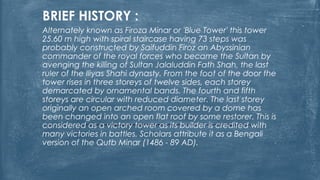 BRIEF HISTORY :
Alternately known as Firoza Minar or 'Blue Tower' this tower
25.60 m high with spiral staircase having 73 steps was
probably constructed by Saifuddin Firoz an Abyssinian
commander of the royal forces who became the Sultan by
avenging the killing of Sultan Jalaluddin Fath Shah, the last
ruler of the Iliyas Shahi dynasty. From the foot of the door the
tower rises in three storeys of twelve sides, each storey
demarcated by ornamental bands. The fourth and fifth
storeys are circular with reduced diameter. The last storey
originally an open arched room covered by a dome has
been changed into an open flat roof by some restorer. This is
considered as a victory tower as its builder is credited with
many victories in battles. Scholars attribute it as a Bengali
version of the Qutb Minar (1486 - 89 AD).
 