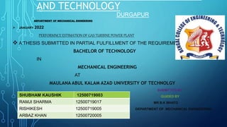 AND TECHNOLOGY
DURGAPUR
DEPARTMENT OF MECHANICAL ENINEERING
 JANUARY 2022
PERFORMNCE ESTIMATION OF GAS TURBINE POWER PLANT
 A THESIS SUBMITTED IN PARTIAL FULFILLMENT OF THE REQUIREMENT FOR THE DEGREE
BACHELOR OF TECHNOLOGY
IN
MECHANICAL ENGINEERING
AT
MAULANA ABUL KALAM AZAD UNIVERSITY OF TECHNOLGY
SUBMITTED BY
GUIDED BY
MR B.K MHATO
DEPARTMENT OF MECHANICAL ENGINEERING
SHUBHAM KAUSHIK 12500719003
RAMJI SHARMA 12500719017
RISHIKESH 12500719005
ARBAZ KHAN 12500720005
 
