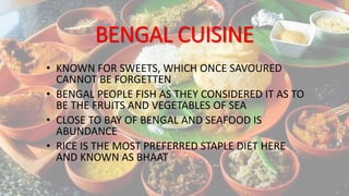 BENGAL CUISINE
• KNOWN FOR SWEETS, WHICH ONCE SAVOURED
CANNOT BE FORGETTEN
• BENGAL PEOPLE FISH AS THEY CONSIDERED IT AS TO
BE THE FRUITS AND VEGETABLES OF SEA
• CLOSE TO BAY OF BENGAL AND SEAFOOD IS
ABUNDANCE
• RICE IS THE MOST PREFERRED STAPLE DIET HERE
AND KNOWN AS BHAAT
 