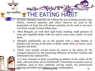 NSK NOTES kumars recipe file 10
THE EATING HABIT
 At home, Bengalis typically eat without the use of dining utensils; kaţa
(forks), chamoch (spoons), and chhuri (knives) are used in the
preparation of food, but will almost certainly not be used to eat one's
own food, except in some urban areas.
 Most Bengalis eat with their right hand, mashing small portions of
meat and vegetable dishes with rice and in some cases, lentils. In rural
areas,
 Bengalis traditionally eat on the ground with a large banana or
plantain leaf serving as the plate or plates made from sal leaves sown
together and dried.
 Meals were usually served course by course to the diners by the
youngest housewives, but increasing influence of nuclear families and
urbanization has replaced this.
 It is now common to place everything on platters in the centre of the
table, and each diner serves him/herself. Ceremonial occasions such as
weddings used to have elaborate serving rituals, but professional
catering and buffet-style dining is now commonplace.
 