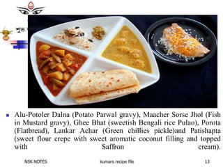 NSK NOTES kumars recipe file 13
 Alu-Potoler Dalna (Potato Parwal gravy), Maacher Sorse Jhol (Fish
in Mustard gravy), Ghee Bhat (sweetish Bengali rice Pulao), Porota
(Flatbread), Lankar Achar (Green chillies pickle)and Patishapta
(sweet flour crepe with sweet aromatic coconut filling and topped
with Saffron cream).
 