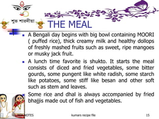 NSK NOTES kumars recipe file 15
THE MEAL
 A Bengali day begins with big bowl containing MOORI
( puffed rice), thick creamy milk and healthy dollops
of freshly mashed fruits such as sweet, ripe mangoes
or musky jack fruit.
 A lunch time favorite is shukto. It starts the meal
consists of diced and fried vegetables, some bitter
gourds, some pungent like white radish, some starch
like potatoes, some stiff like besan and other soft
such as stem and leaves.
 Some rice and dhal is always accompanied by fried
bhajjis made out of fish and vegetables.
 