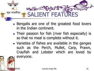 NSK NOTES kumars recipe file 16
SALIENT FEATURES
 Bengalis are one of the greatest food lovers
in the Indian continent.
 Their passion for fish (river fish especially) is
so that no meal is complete without it.
 Varieties of fishes are available in the ganges
such as the Perch, Mullet, Carp, Prawn,
Crayfish and Lobster which are loved by
everyone.
 