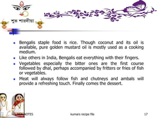 NSK NOTES kumars recipe file 17
 Bengalis staple food is rice. Though coconut and its oil is
available, pure golden mustard oil is mostly used as a cooking
medium.
 Like others in India, Bengalis eat everything with their fingers.
 Vegetables especially the bitter ones are the first course
followed by dhal, perhaps accompanied by fritters or fries of fish
or vegetables.
 Meat will always follow fish and chutneys and ambals will
provide a refreshing touch. Finally comes the dessert.
 