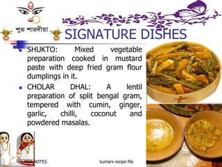 NSK NOTES kumars recipe file 18
SIGNATURE DISHES
 SHUKTO: Mixed vegetable
preparation cooked in mustard
paste with deep fried gram flour
dumplings in it.
 CHOLAR DHAL: A lentil
preparation of split bengal gram,
tempered with cumin, ginger,
garlic, chilli, coconut and
powdered masalas.
 