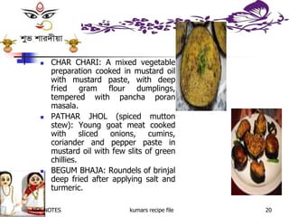 NSK NOTES kumars recipe file 20
 CHAR CHARI: A mixed vegetable
preparation cooked in mustard oil
with mustard paste, with deep
fried gram flour dumplings,
tempered with pancha poran
masala.
 PATHAR JHOL (spiced mutton
stew): Young goat meat cooked
with sliced onions, cumins,
coriander and pepper paste in
mustard oil with few slits of green
chillies.
 BEGUM BHAJA: Roundels of brinjal
deep fried after applying salt and
turmeric.
 