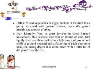 NSK NOTES kumars recipe file 21
 Dalna: Mixed vegetables or eggs, cooked in medium thick
gravy seasoned with ground spices, especially garom
mashla and a touch of ghee.
 Jhal: Literally, 'hot'. A great favorite in West Bengali
households, this is made with fish or shrimp or crab, first
lightly fried and then cooked in a light sauce of ground red
chilli or ground mustard and a flavoring of pãch-phoron or
kala jira. Being dryish it is often eaten with a little bit of
dal pored over the rice.
 