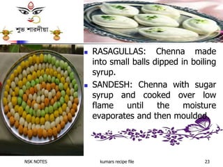 NSK NOTES kumars recipe file 23
 RASAGULLAS: Chenna made
into small balls dipped in boiling
syrup.
 SANDESH: Chenna with sugar
syrup and cooked over low
flame until the moisture
evaporates and then moulded.
 