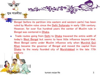 NSK NOTES kumars recipe file 3
 Bengal (before its partition into eastern and western parts) has been
ruled by Muslim rules since the Delhi Sultanate in early 12th century.
However, for over five hundred years the center of Muslim rule in
Bengal was centered in Dhaka.
 Trade routes going from Delhi to Dhaka travered the entire width of
today's West Bengal but seems to have little influence beyond that.
West Bengal came under Muslim influence only when Murshid Quli
Khan became the governor of Bengal and moved the capital from
Dhaka to the newly founded city of Murshidabad in the late 17th
century.
 