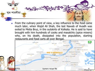  From the culinary point of view, a key influence to the food came
much later, when Wajid Ali Shah, the last Nawab of Avadh was
exiled to Metia Bruz, in the outskirts of Kolkata. He is said to have
brought with him hundreds of cooks and masalchis (spice mixers)
who, on his death, dissipated into the population, starting
restaurants and food carts all over Bengal.
NSK NOTES kumars recipe file 4
 