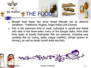 NSK NOTES kumars recipe file 5
THE FOOD
 Bengali food today has some broad (though not so distinct)
variations - Traditional, Mughal, Anglo-Indian and Chinese.
 Fish is the dominant kind of meat, cultivated in ponds and fished
with nets in the fresh-water rivers of the Ganges delta. More than
forty types of mostly freshwater fish are common, including carp
varieties like rui (rohu), katla, magur (catfish), chingŗi (prawn or
shrimp), as well as shuţki (small dried sea fish).
 