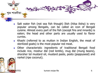  Salt water fish (not sea fish though) Ilish (hilsa ilisha) is very
popular among Bengalis, can be called an icon of Bengali
cuisine. Almost every part of the fish (except fins and innards) is
eaten; the head and other parts are usually used to flavor
curries.
 Khashi (referred to as mutton in Indian English, the meat of
sterilized goats) is the most popular red meat.
 Other characteristic ingredients of traditional Bengali food
include rice, moshur đal (red lentils), mug đal (mung beans),
shorsher tel mustard oil, mustard paste, posto (poppyseed) and
narkel (ripe coconut).
NSK NOTES kumars recipe file 6
 