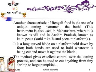 NSK NOTES kumars recipe file 8
Another characteristic of Bengali food is the use of a
unique cutting instrument, the bothi. (This
instrument is also used in Maharashtra, where it is
known as vili and in Andhra Pradesh, known as
kathi peeta (kathi = knife and peeta = platform) ).
It is a long curved blade on a platform held down by
foot; both hands are used to hold whatever is
being cut and move it against the blade.
The method gives excellent control over the cutting
process, and can be used to cut anything from tiny
shrimp to large pumpkins.
 