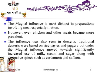NSK NOTES kumars recipe file 9
 The Mughal influence is most distinct in preparations
involving meat especially mutton.
 However, even chicken and other meats became more
prevalent.
 The influence was also seen in desserts; traditional
desserts were based on rice pastes and jaggery but under
the Mughal influence moved towards significantly
increased use of milk, cream and sugar along with
expensive spices such as cardamom and saffron.
 