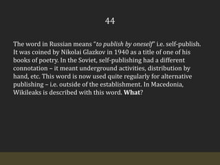 44The word in Russian means “to publish by oneself” i.e. self-publish. It was coined by Nikolai Glazkov in 1940 as a title of one of his books of poetry. In the Soviet, self-publishing had a different connotation – it meant underground activities, distribution by hand, etc. This word is now used quite regularly for alternative publishing – i.e. outside of the establishment. In Macedonia, Wikileaks is described with this word. What?