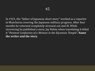45In 1921, the “father of Japanese short story” worked as a reporter in Manchuria covering the Japanese military progress. After four months he returned completely stressed out and ill. While recovering he published a story. Jay Rubin when translating it titled it “Penitent Confession of a Woman in the Kiyomizu Temple”. Name the writer and the story.