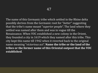 47The name of this Germanic tribe which settled in the Rhine delta possibly derives from the Germanic root for “better” suggesting that the tribe’s name meant “superior people”. The land where they settled was named after them and was in vogue till the Renaissance. When VOC established a new colony in the Orient, they founded a city in 1619 which they named after this tribe. This city kept this name till 1942 when it reverted back to the original name meaning “victorious act”. Name the tribe or the land of the tribes or the former name of this Oriental outpost that the VOC established.