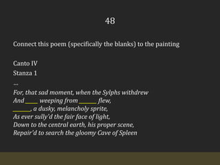 48Connect this poem (specifically the blanks) to the paintingCanto IVStanza 1…For, that sad moment, when the Sylphs withdrew  And _____ weeping from _______ flew,  _______, a dusky, melancholy sprite,  As ever sully'd the fair face of light,  Down to the central earth, his proper scene,  Repair'd to search the gloomy Cave of Spleen