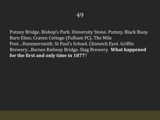 49Putney Bridge. Bishop’s Park. University Stone. Putney. Black Buoy. Barn Elms. Craven Cottage (Fulham FC). The Mile Post…Hammersmith. St Paul’s School. ChiswickEyot. Griffin Brewery…Barnes Railway Bridge. Stag Brewery.  What happened for the first and only time in 1877?