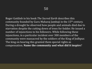 50Roger Gottlieb in his book The Sacred Earth describes this community founded by Guru MaharajJambaji in the 15th century. During a drought he observed how people and animals died due to starvation despite the cutting down of trees for fodder. He issued a number of injunctions to his followers. While following these injunctions, in a particular incident over 300 members of the community were massacred by the soldiers of the King of Jodhpur. The king on hearing this granted them special rights as compensation. Name the community and what did it inspire?