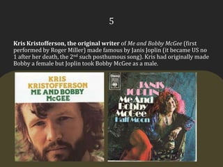 5Kris Kristofferson, the original writer of Me and Bobby McGee (first performed by Roger Miller) made famous by Janis Joplin (it became US no 1 after her death, the 2nd such posthumous song). Kris had originally made Bobby a female but Joplin took Bobby McGee as a male.