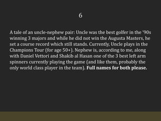 6A tale of an uncle-nephew pair: Uncle was the best golfer in the ‘90s winning 3 majors and while he did not win the Augusta Masters, he set a course record which still stands. Currently, Uncle plays in the Champions Tour (for age 50+). Nephew is, according to me, along with Daniel Vettori and Shakib al Hasan one of the 3 best left arm spinners currently playing the game (and like them, probably the only world class player in the team). Full names for both please.