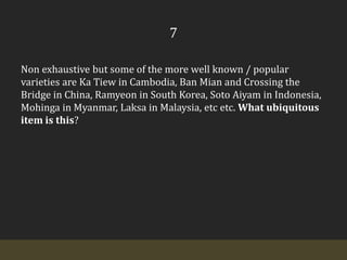 7Non exhaustive but some of the more well known / popular varieties are Ka Tiew in Cambodia, Ban Mian and Crossing the Bridge in China, Ramyeon in South Korea, Soto Aiyam in Indonesia, Mohinga in Myanmar, Laksa in Malaysia, etc etc. What ubiquitous item is this?