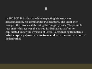 8In 180 BCE, Brihadratha while inspecting his army was assassinated by his commander Pushyamitra. The latter then usurped the throne establishing the Sunga dynasty. The possible reason for this act was the hatred for Brihadratha after he capitulated under the invasion of Greco-Bactrian king Demetrius. What empire / dynasty came to an end with the assassination of Brihadratha?