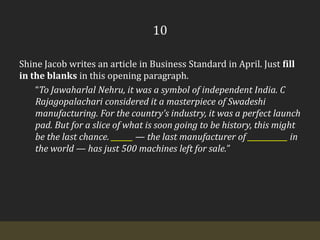 10Shine Jacob writes an article in Business Standard in April. Just fill in the blanks in this opening paragraph.“To Jawaharlal Nehru, it was a symbol of independent India. C Rajagopalachari considered it a masterpiece of Swadeshi manufacturing. For the country’s industry, it was a perfect launch pad. But for a slice of what is soon going to be history, this might be the last chance. ______ — the last manufacturer of ___________ in the world — has just 500 machines left for sale.”