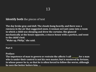 13Identify both the pieces of textThe day broke gray and dull. The clouds hung heavily, and there was a rawness in the air that suggested snow. A woman servant came into a room in which a child was sleeping and drew the curtains. She glanced mechanically at the house opposite, a stucco house with a portico, and went to the child's bed."Wake up, Philip," she said.Part 4Preface:The impotence of man to govern or restrain the affects I call _______, for a man who is under their control is not his own master, but is mastered by fortune, in whose power he is, so that he is often forced to follow the worse, although he sees the better before him. …