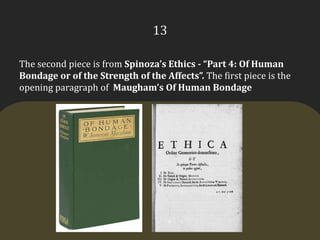 13The second piece is from Spinoza’s Ethics - “Part 4: Of Human Bondage or of the Strength of the Affects”. The first piece is the opening paragraph of  Maugham’s Of Human Bondage
