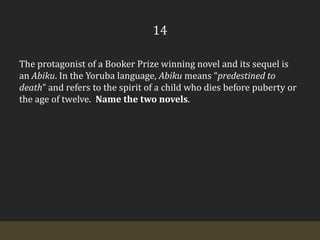 14The protagonist of a Booker Prize winning novel and its sequel is an Abiku. In the Yoruba language, Abiku means “predestined to death” and refers to the spirit of a child who dies before puberty or the age of twelve.  Name the two novels.