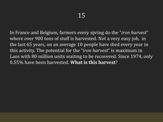 15In France and Belgium, farmers every spring do the “iron harvest” where over 900 tons of stuff is harvested. Not a very easy job,  in the last 65 years, on an average 10 people have died every year in this activity. The potential for the “iron harvest” is maximum in Laos with 80 million units waiting to be recovered. Since 1974, only 0.55% have been harvested. What is this harvest?